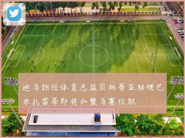 迪马担任体育总监贝纳蒂亚助理巴尔扎雷蒂即将加盟马赛任职