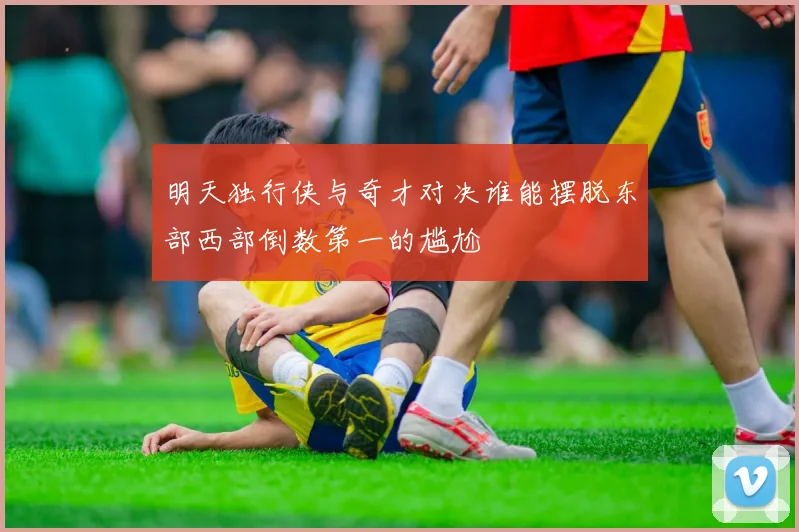 明天独行侠与奇才对决谁能摆脱东部西部倒数第一的尴尬