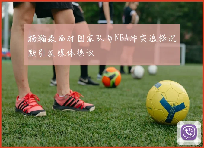 杨瀚森面对国家队与NBA冲突选择沉默引发媒体热议