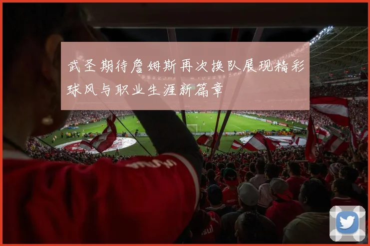 武圣期待詹姆斯再次换队展现精彩球风与职业生涯新篇章