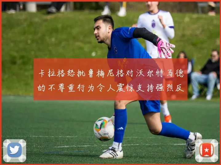 卡拉格怒批鲁梅尼格对沃尔特马德的不尊重行为令人震惊支持强烈反击