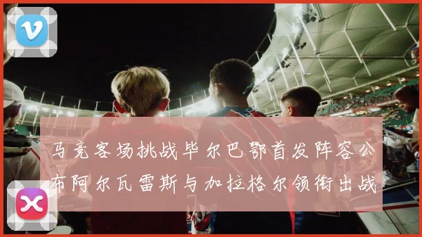 马竞客场挑战毕尔巴鄂首发阵容公布阿尔瓦雷斯与加拉格尔领衔出战