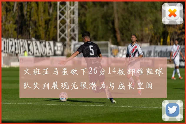 文班亚马虽砍下26分14板却难阻球队失利展现无限潜力与成长空间