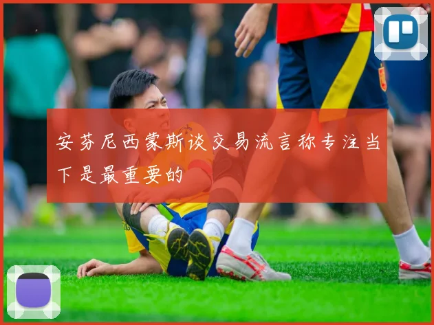 安芬尼西蒙斯谈交易流言称专注当下是最重要的