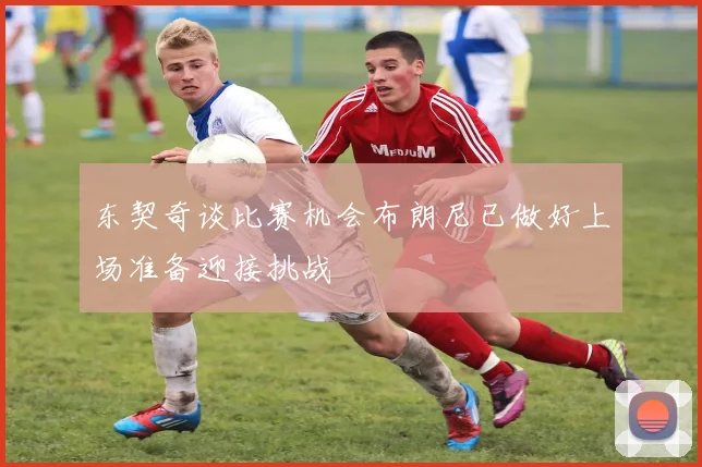 东契奇谈比赛机会布朗尼已做好上场准备迎接挑战