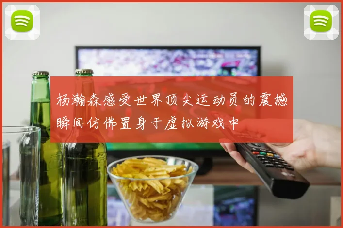 杨瀚森感受世界顶尖运动员的震撼瞬间仿佛置身于虚拟游戏中