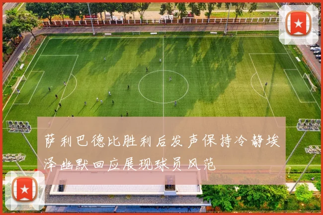 萨利巴德比胜利后发声保持冷静埃泽幽默回应展现球员风范