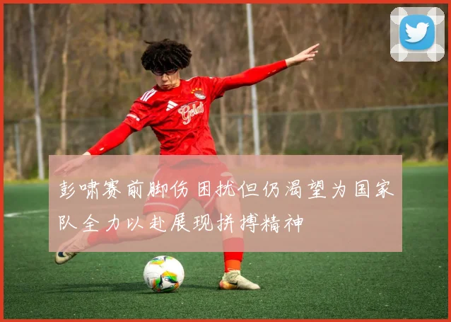 彭啸赛前脚伤困扰但仍渴望为国家队全力以赴展现拼搏精神