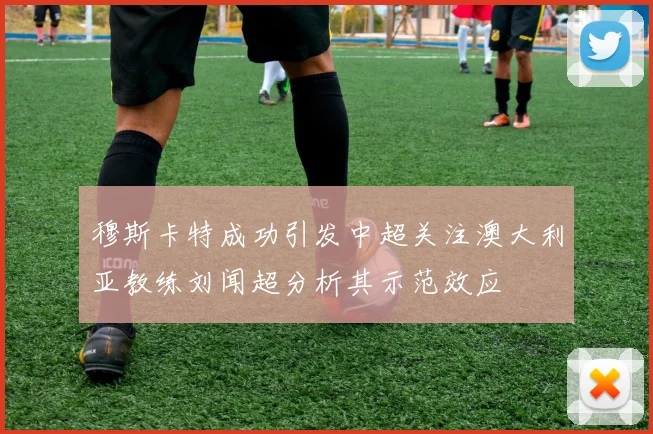 穆斯卡特成功引发中超关注澳大利亚教练刘闻超分析其示范效应