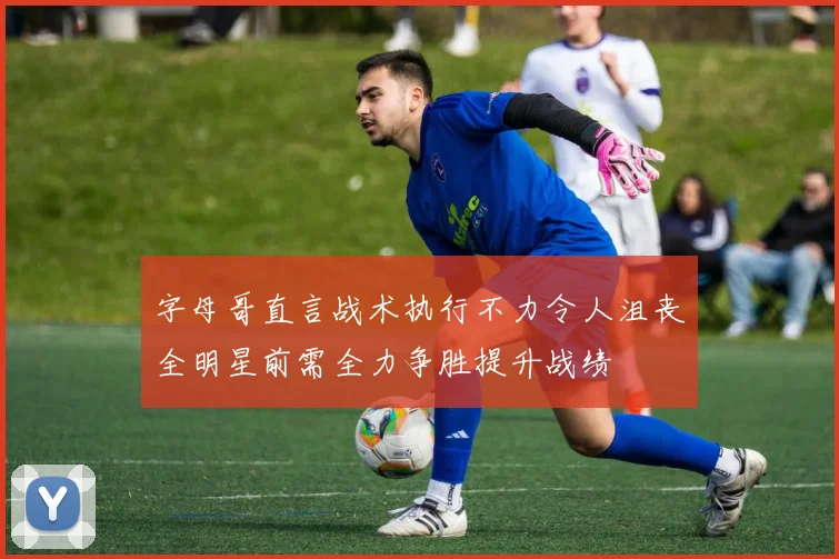 字母哥直言战术执行不力令人沮丧全明星前需全力争胜提升战绩