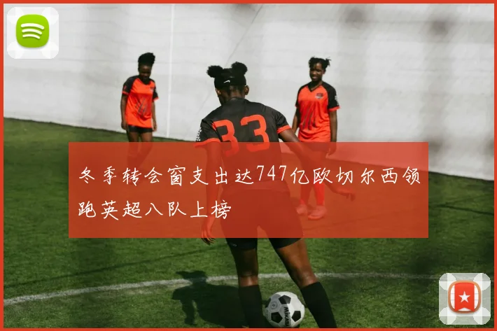 冬季转会窗支出达747亿欧切尔西领跑英超八队上榜