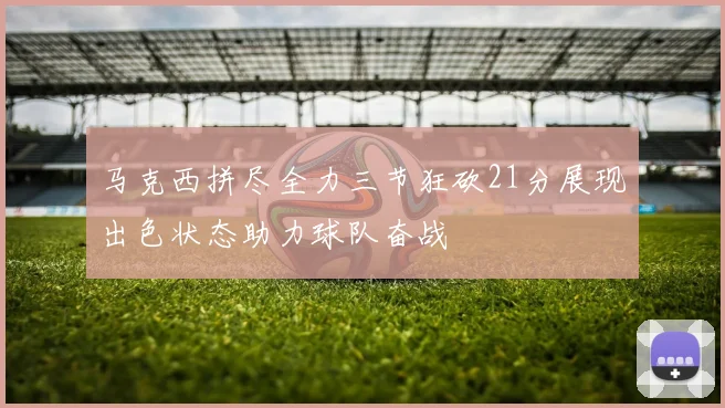 马克西拼尽全力三节狂砍21分展现出色状态助力球队奋战