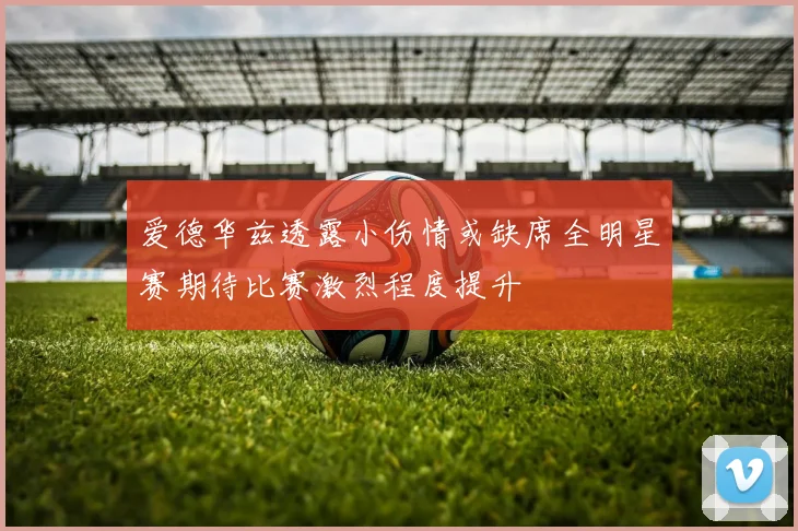爱德华兹透露小伤情或缺席全明星赛期待比赛激烈程度提升