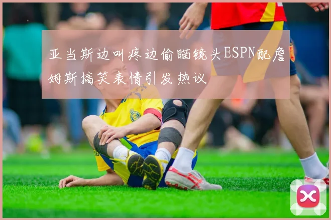 亚当斯边叫疼边偷瞄镜头ESPN配詹姆斯搞笑表情引发热议