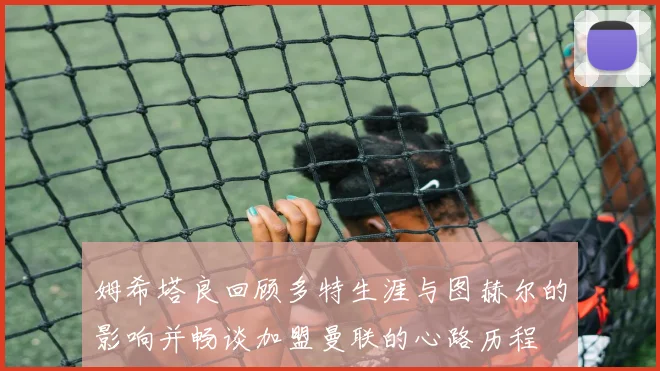 姆希塔良回顾多特生涯与图赫尔的影响并畅谈加盟曼联的心路历程