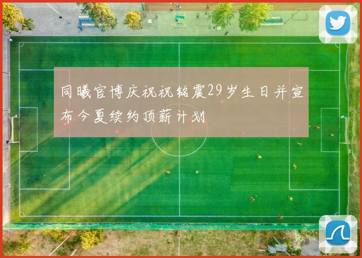 同曦官博庆祝祝铭震29岁生日并宣布今夏续约顶薪计划