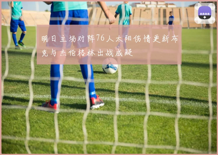 明日主场对阵76人太阳伤情更新布克与杰伦格林出战成疑