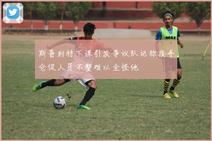 斯普利特下课引发争议队记称接手仓促人员不整难以全怪他