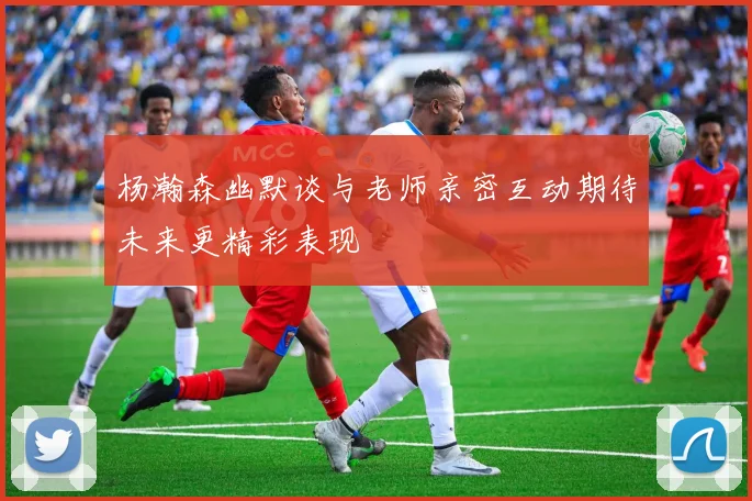 杨瀚森幽默谈与老师亲密互动期待未来更精彩表现