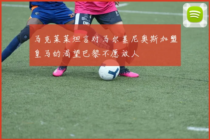 马克莱莱坦言对马尔基尼奥斯加盟皇马的渴望巴黎不愿放人