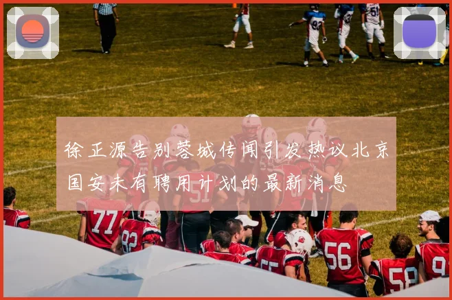 徐正源告别蓉城传闻引发热议北京国安未有聘用计划的最新消息
