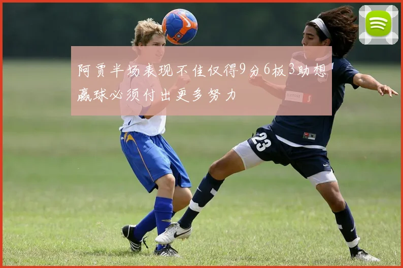 阿贾半场表现不佳仅得9分6板3助想赢球必须付出更多努力