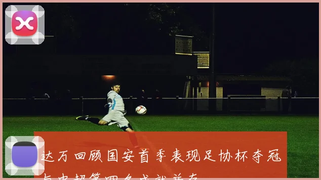 达万回顾国安首季表现足协杯夺冠与中超第四名成就并存