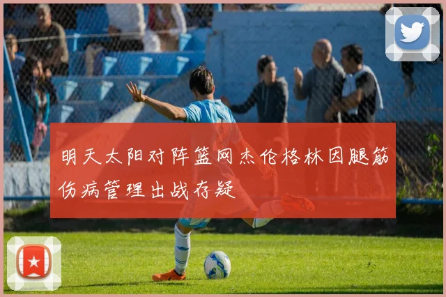 明天太阳对阵篮网杰伦格林因腿筋伤病管理出战存疑