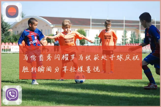 马伦首秀闪耀罗马收获处子球庆祝胜利瞬间分享社媒喜悦