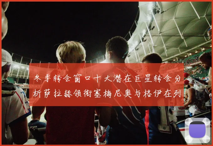 冬季转会窗口十大潜在巨星转会分析萨拉赫领衔塞梅尼奥与格伊在列