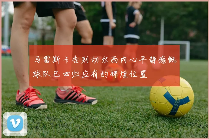 马雷斯卡告别切尔西内心平静感慨球队已回归应有的辉煌位置