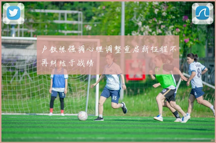 卢教练强调心理调整重启新征程不再纠结于战绩