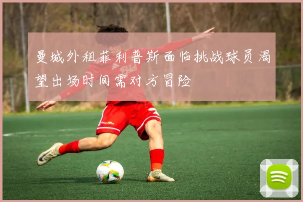 曼城外租菲利普斯面临挑战球员渴望出场时间需对方冒险