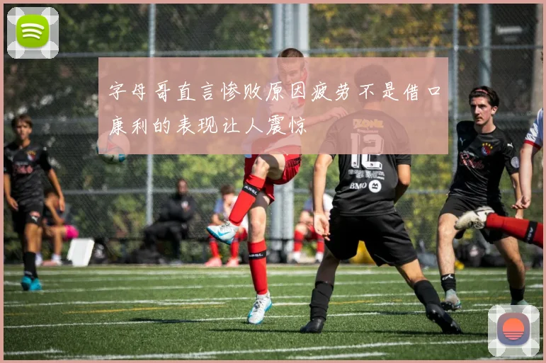 字母哥直言惨败原因疲劳不是借口康利的表现让人震惊