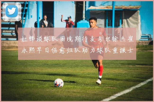 杜锋谈球队困境期待麦考尔徐杰崔永熙早日伤愈归队助力球队重振士气