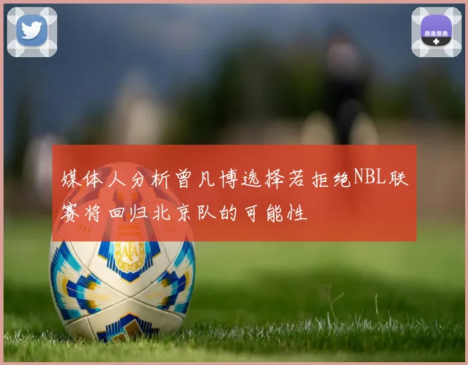 媒体人分析曾凡博选择若拒绝NBL联赛将回归北京队的可能性