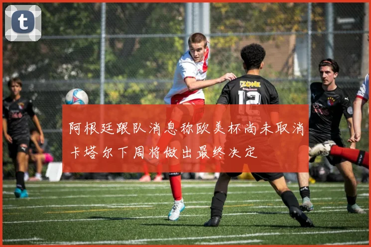 阿根廷跟队消息称欧美杯尚未取消卡塔尔下周将做出最终决定