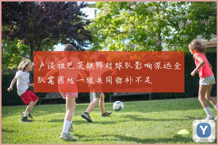 卢谈祖巴茨缺阵对球队影响深远全队需团结一致共同弥补不足