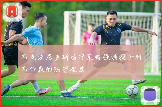 布克谈尼克斯防守策略强调提升对布伦森的防守难度